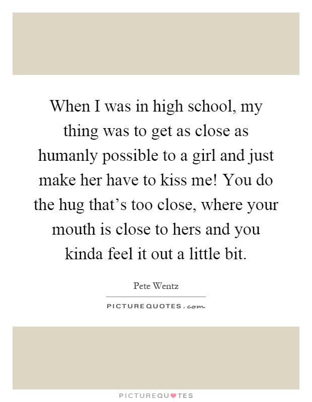 When I was in high school, my thing was to get as close as humanly possible to a girl and just make her have to kiss me! You do the hug that's too close, where your mouth is close to hers and you kinda feel it out a little bit Picture Quote #1