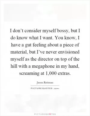 I don’t consider myself bossy, but I do know what I want. You know, I have a gut feeling about a piece of material, but I’ve never envisioned myself as the director on top of the hill with a megaphone in my hand, screaming at 1,000 extras Picture Quote #1