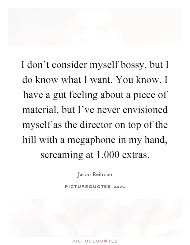 I don't consider myself bossy, but I do know what I want. You know, I have a gut feeling about a piece of material, but I've never envisioned myself as the director on top of the hill with a megaphone in my hand, screaming at 1,000 extras Picture Quote #1
