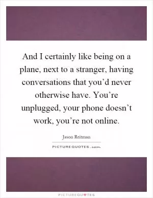 And I certainly like being on a plane, next to a stranger, having conversations that you’d never otherwise have. You’re unplugged, your phone doesn’t work, you’re not online Picture Quote #1