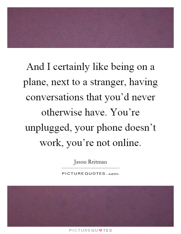 And I certainly like being on a plane, next to a stranger, having conversations that you'd never otherwise have. You're unplugged, your phone doesn't work, you're not online Picture Quote #1