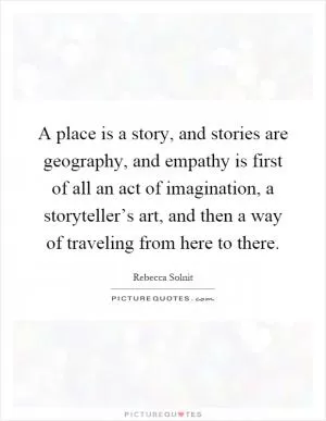 A place is a story, and stories are geography, and empathy is first of all an act of imagination, a storyteller’s art, and then a way of traveling from here to there Picture Quote #1