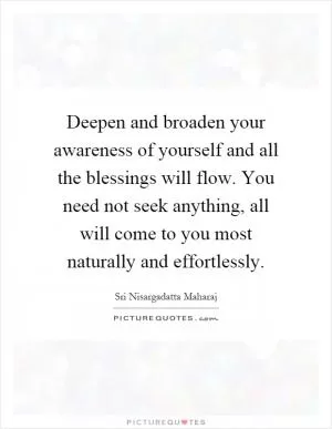 Deepen and broaden your awareness of yourself and all the blessings will flow. You need not seek anything, all will come to you most naturally and effortlessly Picture Quote #1