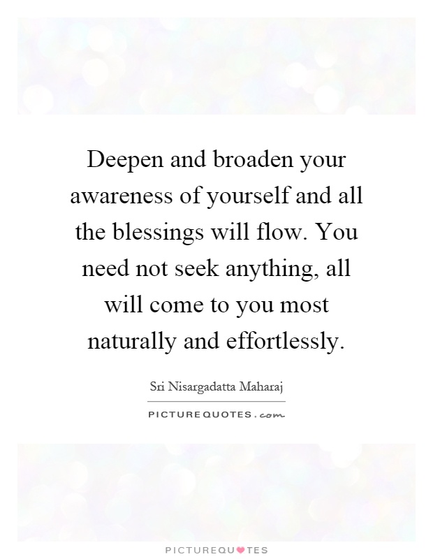 Deepen and broaden your awareness of yourself and all the blessings will flow. You need not seek anything, all will come to you most naturally and effortlessly Picture Quote #1