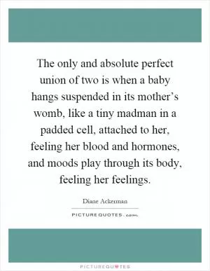 The only and absolute perfect union of two is when a baby hangs suspended in its mother’s womb, like a tiny madman in a padded cell, attached to her, feeling her blood and hormones, and moods play through its body, feeling her feelings Picture Quote #1