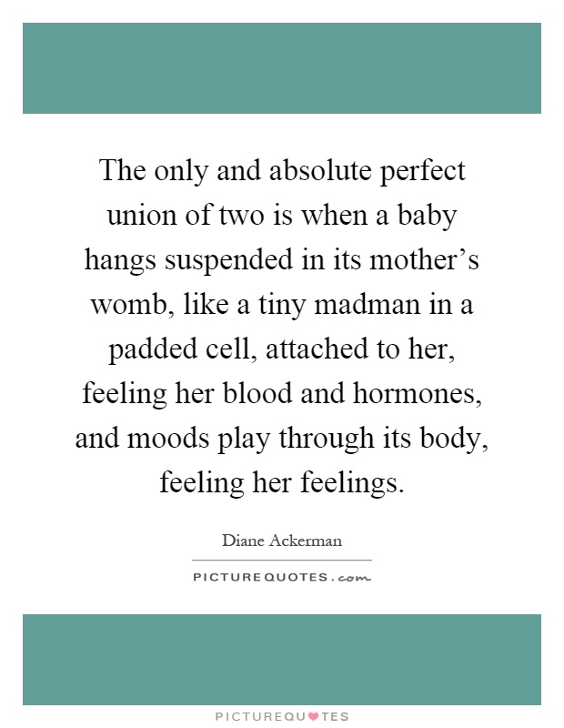 The only and absolute perfect union of two is when a baby hangs suspended in its mother's womb, like a tiny madman in a padded cell, attached to her, feeling her blood and hormones, and moods play through its body, feeling her feelings Picture Quote #1