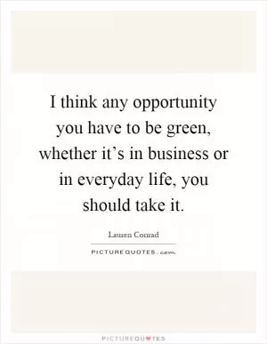 I think any opportunity you have to be green, whether it’s in business or in everyday life, you should take it Picture Quote #1