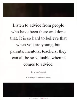 Listen to advice from people who have been there and done that. It is so hard to believe that when you are young, but parents, mentors, teachers, they can all be so valuable when it comes to advice Picture Quote #1