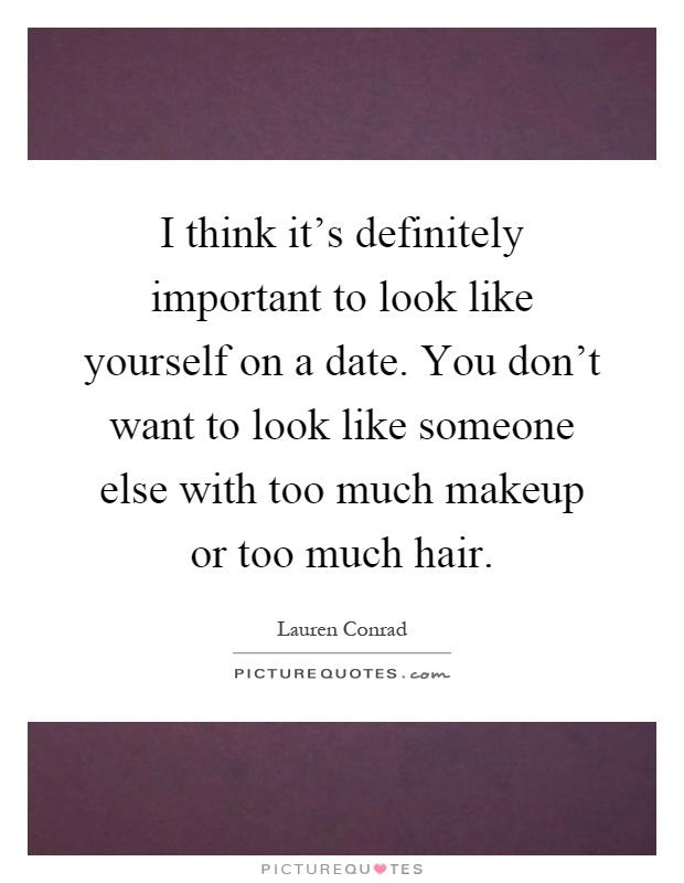 I think it's definitely important to look like yourself on a date. You don't want to look like someone else with too much makeup or too much hair Picture Quote #1