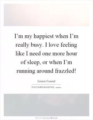 I’m my happiest when I’m really busy. I love feeling like I need one more hour of sleep, or when I’m running around frazzled! Picture Quote #1