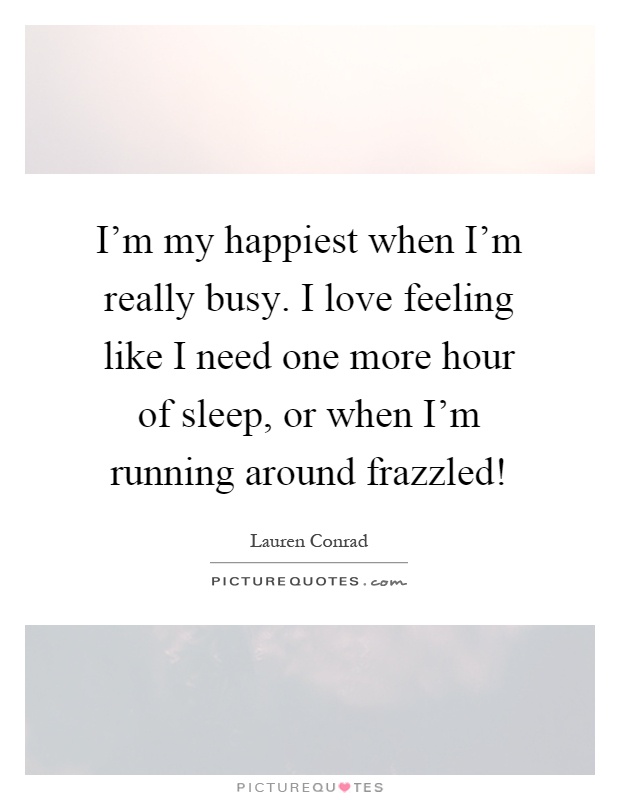 I'm my happiest when I'm really busy. I love feeling like I need one more hour of sleep, or when I'm running around frazzled! Picture Quote #1