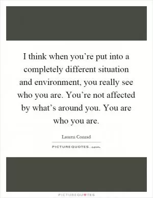 I think when you’re put into a completely different situation and environment, you really see who you are. You’re not affected by what’s around you. You are who you are Picture Quote #1