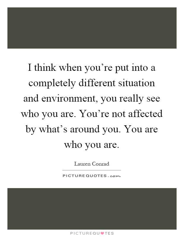 I think when you're put into a completely different situation and environment, you really see who you are. You're not affected by what's around you. You are who you are Picture Quote #1
