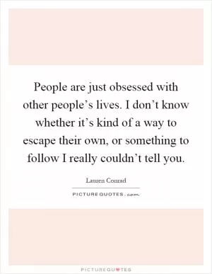 People are just obsessed with other people’s lives. I don’t know whether it’s kind of a way to escape their own, or something to follow I really couldn’t tell you Picture Quote #1