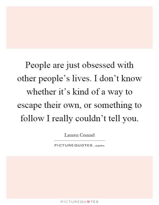 People are just obsessed with other people's lives. I don't know whether it's kind of a way to escape their own, or something to follow I really couldn't tell you Picture Quote #1