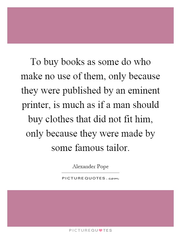 To buy books as some do who make no use of them, only because they were published by an eminent printer, is much as if a man should buy clothes that did not fit him, only because they were made by some famous tailor Picture Quote #1