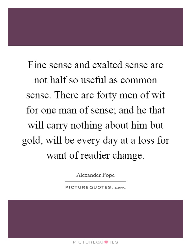 Fine sense and exalted sense are not half so useful as common sense. There are forty men of wit for one man of sense; and he that will carry nothing about him but gold, will be every day at a loss for want of readier change Picture Quote #1