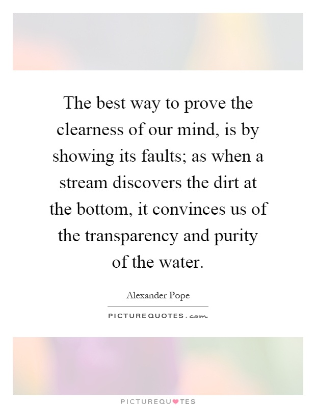 The best way to prove the clearness of our mind, is by showing its faults; as when a stream discovers the dirt at the bottom, it convinces us of the transparency and purity of the water Picture Quote #1