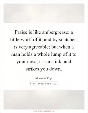 Praise is like ambergrease: a little whiff of it, and by snatches, is very agreeable; but when a man holds a whole lump of it to your nose, it is a stink, and strikes you down Picture Quote #1