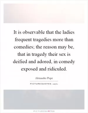 It is observable that the ladies frequent tragedies more than comedies; the reason may be, that in tragedy their sex is deified and adored, in comedy exposed and ridiculed Picture Quote #1