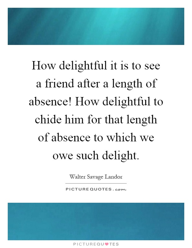 How delightful it is to see a friend after a length of absence! How delightful to chide him for that length of absence to which we owe such delight Picture Quote #1