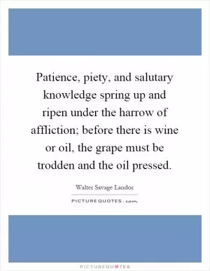 Patience, piety, and salutary knowledge spring up and ripen under the harrow of affliction; before there is wine or oil, the grape must be trodden and the oil pressed Picture Quote #1