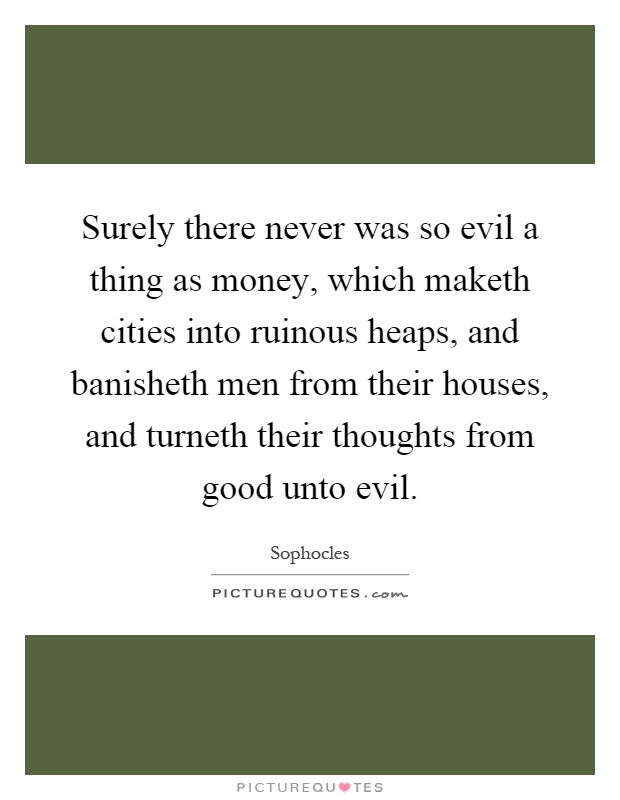 Surely there never was so evil a thing as money, which maketh cities into ruinous heaps, and banisheth men from their houses, and turneth their thoughts from good unto evil Picture Quote #1