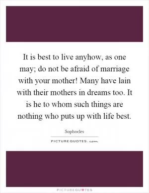It is best to live anyhow, as one may; do not be afraid of marriage with your mother! Many have lain with their mothers in dreams too. It is he to whom such things are nothing who puts up with life best Picture Quote #1