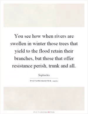 You see how when rivers are swollen in winter those trees that yield to the flood retain their branches, but those that offer resistance perish, trunk and all Picture Quote #1