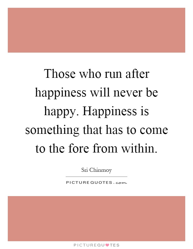Those who run after happiness will never be happy. Happiness is something that has to come to the fore from within Picture Quote #1