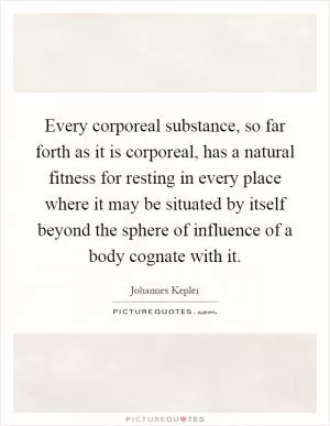 Every corporeal substance, so far forth as it is corporeal, has a natural fitness for resting in every place where it may be situated by itself beyond the sphere of influence of a body cognate with it Picture Quote #1