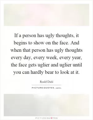 If a person has ugly thoughts, it begins to show on the face. And when that person has ugly thoughts every day, every week, every year, the face gets uglier and uglier until you can hardly bear to look at it Picture Quote #1