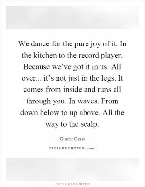 We dance for the pure joy of it. In the kitchen to the record player. Because we’ve got it in us. All over... it’s not just in the legs. It comes from inside and runs all through you. In waves. From down below to up above. All the way to the scalp Picture Quote #1