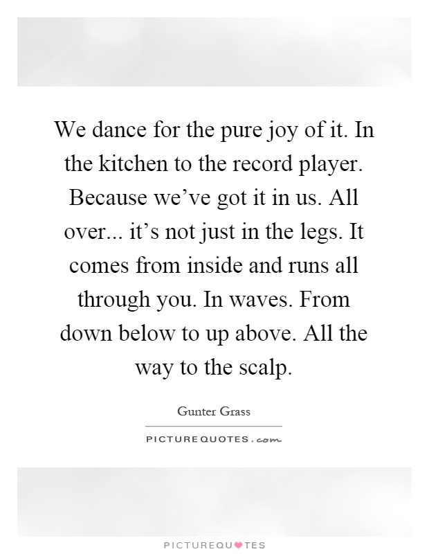 We dance for the pure joy of it. In the kitchen to the record player. Because we've got it in us. All over... it's not just in the legs. It comes from inside and runs all through you. In waves. From down below to up above. All the way to the scalp Picture Quote #1