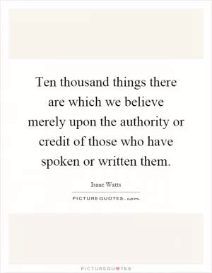 Ten thousand things there are which we believe merely upon the authority or credit of those who have spoken or written them Picture Quote #1
