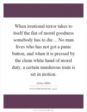 When irrational terror takes to itself the fiat of moral goodness somebody has to die.... No man lives who has not got a panic button, and when it is pressed by the clean white hand of moral duty, a certain murderous train is set in motion Picture Quote #1