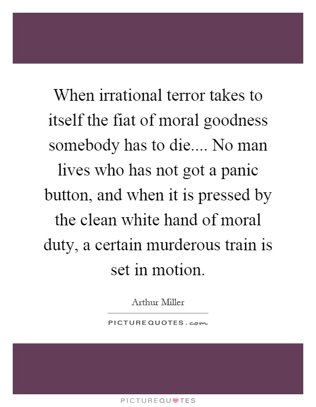 When irrational terror takes to itself the fiat of moral goodness somebody has to die.... No man lives who has not got a panic button, and when it is pressed by the clean white hand of moral duty, a certain murderous train is set in motion Picture Quote #1