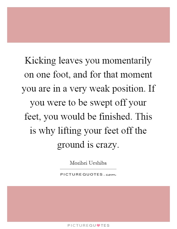 Kicking leaves you momentarily on one foot, and for that moment you are in a very weak position. If you were to be swept off your feet, you would be finished. This is why lifting your feet off the ground is crazy Picture Quote #1