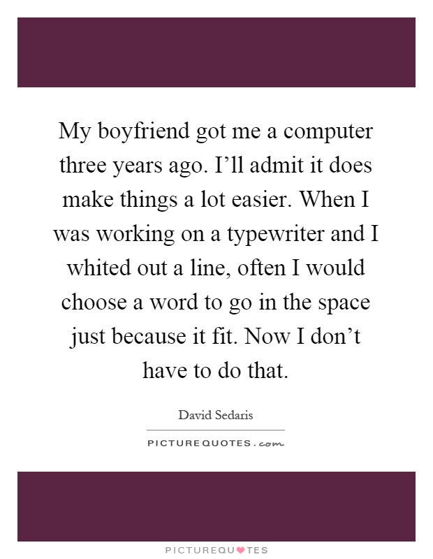 My boyfriend got me a computer three years ago. I'll admit it does make things a lot easier. When I was working on a typewriter and I whited out a line, often I would choose a word to go in the space just because it fit. Now I don't have to do that Picture Quote #1