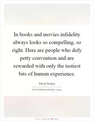 In books and movies infidelity always looks so compelling, so right. Here are people who defy petty convention and are rewarded with only the tastiest bits of human experience Picture Quote #1