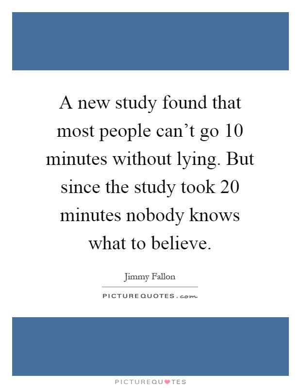A new study found that most people can't go 10 minutes without lying. But since the study took 20 minutes nobody knows what to believe Picture Quote #1