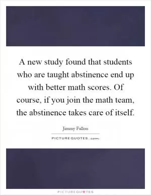 A new study found that students who are taught abstinence end up with better math scores. Of course, if you join the math team, the abstinence takes care of itself Picture Quote #1