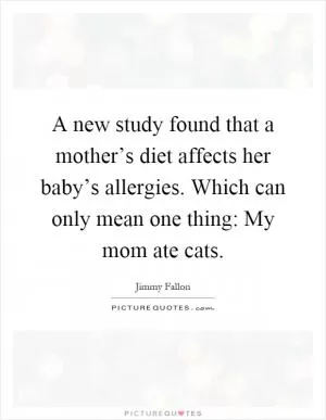 A new study found that a mother’s diet affects her baby’s allergies. Which can only mean one thing: My mom ate cats Picture Quote #1