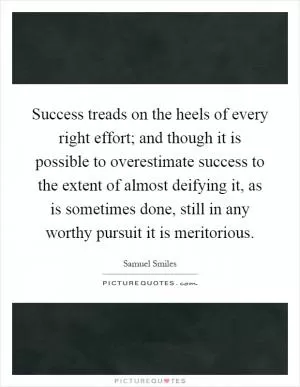 Success treads on the heels of every right effort; and though it is possible to overestimate success to the extent of almost deifying it, as is sometimes done, still in any worthy pursuit it is meritorious Picture Quote #1