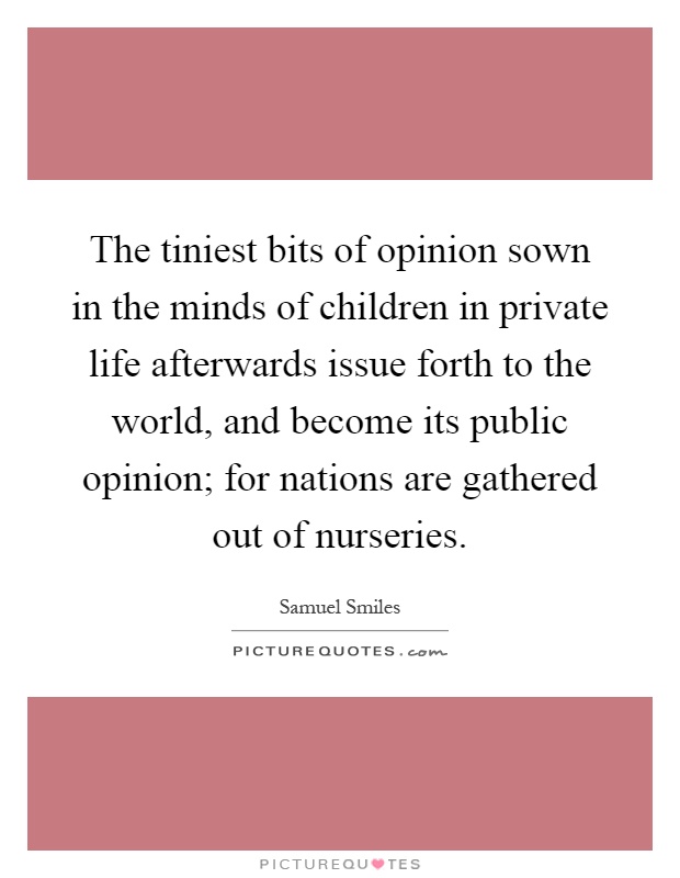 The tiniest bits of opinion sown in the minds of children in private life afterwards issue forth to the world, and become its public opinion; for nations are gathered out of nurseries Picture Quote #1