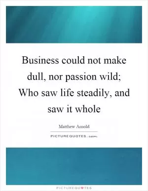 Business could not make dull, nor passion wild; Who saw life steadily, and saw it whole Picture Quote #1