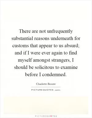 There are not unfrequently substantial reasons underneath for customs that appear to us absurd; and if I were ever again to find myself amongst strangers, I should be solicitous to examine before I condemned Picture Quote #1