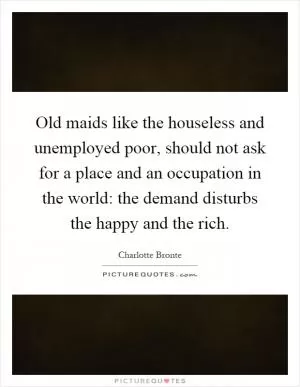 Old maids like the houseless and unemployed poor, should not ask for a place and an occupation in the world: the demand disturbs the happy and the rich Picture Quote #1