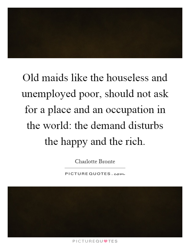 Old maids like the houseless and unemployed poor, should not ask for a place and an occupation in the world: the demand disturbs the happy and the rich Picture Quote #1