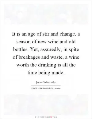 It is an age of stir and change, a season of new wine and old bottles. Yet, assuredly, in spite of breakages and waste, a wine worth the drinking is all the time being made Picture Quote #1